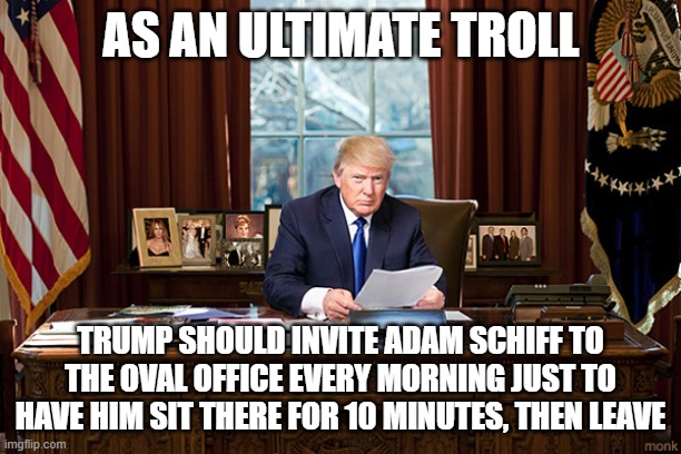 Trump Oval Office | AS AN ULTIMATE TROLL TRUMP SHOULD INVITE ADAM SCHIFF TO THE OVAL OFFICE EVERY MORNING JUST TO HAVE HIM SIT THERE FOR 10 MINUTES, THEN LEAVE | image tagged in trump oval office | made w/ Imgflip meme maker