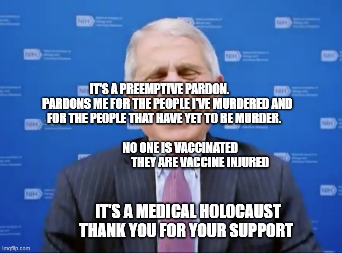 Fauci laughs at the suckers | IT'S A PREEMPTIVE PARDON.        PARDONS ME FOR THE PEOPLE I'VE MURDERED AND FOR THE PEOPLE THAT HAVE YET TO BE MURDER.                                                                 NO ONE IS VACCINATED                                    THEY ARE VACCINE INJURED; IT'S A MEDICAL HOLOCAUST THANK YOU FOR YOUR SUPPORT | image tagged in fauci laughs at the suckers | made w/ Imgflip meme maker