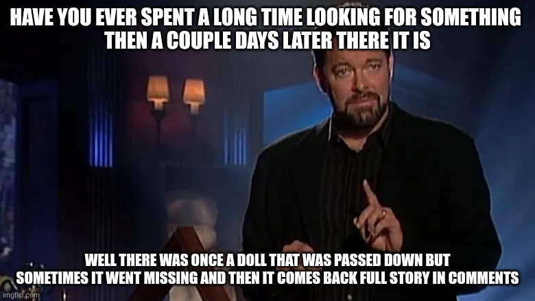 tell me in the comments if you think this is fact or fiction | HAVE YOU EVER SPENT A LONG TIME LOOKING FOR SOMETHING 
THEN A COUPLE DAYS LATER THERE IT IS; WELL THERE WAS ONCE A DOLL THAT WAS PASSED DOWN BUT SOMETIMES IT WENT MISSING AND THEN IT COMES BACK FULL STORY IN COMMENTS | image tagged in jonathan frakes | made w/ Imgflip meme maker