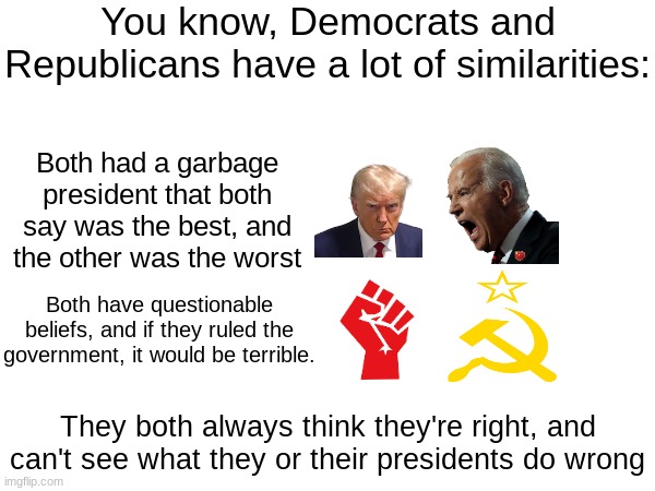 Am I wrong? | You know, Democrats and Republicans have a lot of similarities:; Both had a garbage president that both say was the best, and the other was the worst; Both have questionable beliefs, and if they ruled the government, it would be terrible. They both always think they're right, and can't see what they or their presidents do wrong | image tagged in politics | made w/ Imgflip meme maker