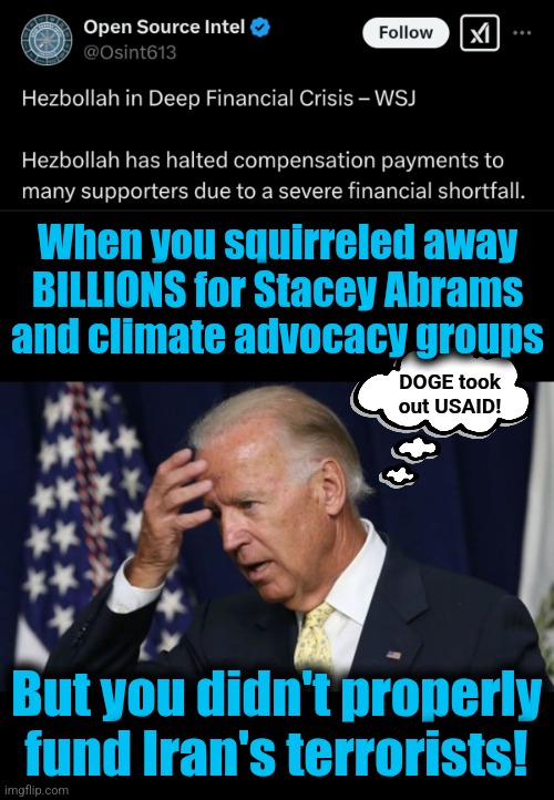 Oops | When you squirreled away
BILLIONS for Stacey Abrams
and climate advocacy groups; DOGE took
out USAID! But you didn't properly
fund Iran's terrorists! | image tagged in joe biden worries,memes,hezbollah,democrats,doge,financial crisis | made w/ Imgflip meme maker