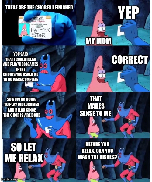 The average conversation with me and my mom | YEP; THESE ARE THE CHORES I FINISHED; MY MOM; YOU SAID THAT I COULD RELAX AND PLAY VIDEOGAMES IF THE CHORES YOU ASKED ME TO DO WERE COMPLETE; CORRECT; SO NOW IM GOING TO PLAY VIDEOGAMES AND RELAX SINCE THE CHORES ARE DONE; THAT MAKES SENSE TO ME; BEFORE YOU RELAX, CAN YOU WASH THE DISHES? SO LET ME RELAX | image tagged in patrick not my wallet | made w/ Imgflip meme maker