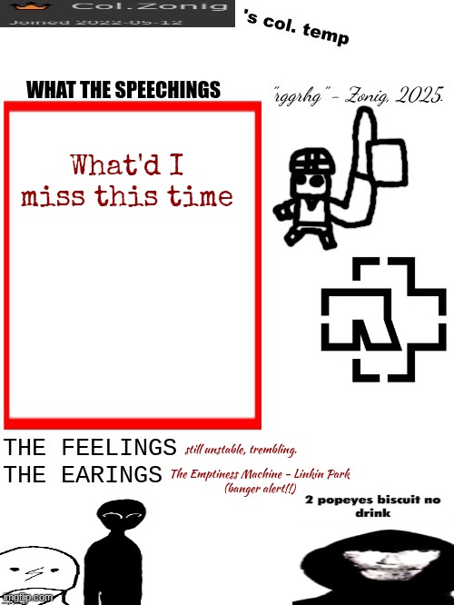 Col.Zonig's col. temp rgh | What'd I miss this time; still unstable, trembling. The Emptiness Machine - Linkin Park
(banger alert!!) | image tagged in col zonig's col temp rgh | made w/ Imgflip meme maker