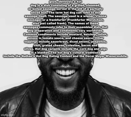 K-Dot Glorious King | guys, obviously a hot dog is a dish consisting of a grilled, steamed, or boiled sausage served in the slit of a partially sliced bun. The term hot dog can refer to the sausage itself. The sausage used is a wiener (Vienna sausage) or a frankfurter (Frankfurter Würstchen, also just called frank). The names of these sausages commonly refer to their assembled dish. Hot dog preparation and condiments vary worldwide. Common condiments include mustard, ketchup, relish, onions in tomato sauce, and cheese sauce. Other toppings include sauerkraut, diced onions, jalapeños, chili, grated cheese, coleslaw, bacon and olives. Hot dog variants include the corn dog and pigs in a blanket. The hot dog's cultural traditions include the Nathan's Hot Dog Eating Contest and the Oscar Mayer Wienermobile. | image tagged in k-dot glorious king | made w/ Imgflip meme maker