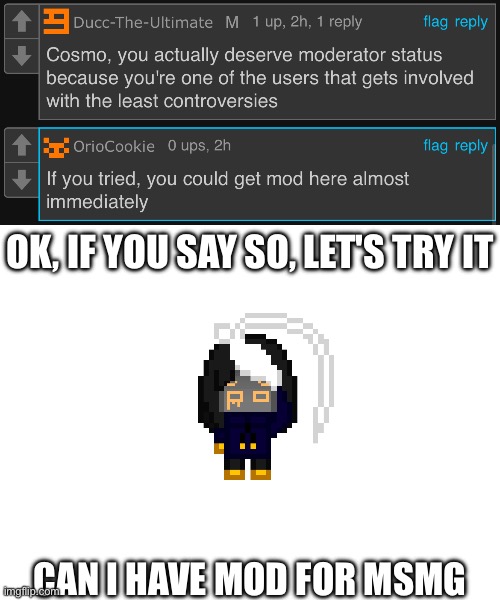 Hrmmm | OK, IF YOU SAY SO, LET'S TRY IT; CAN I HAVE MOD FOR MSMG | image tagged in blank white template | made w/ Imgflip meme maker