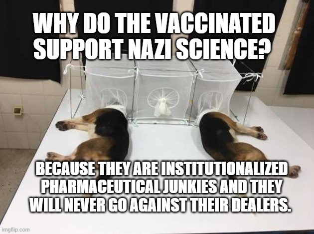 Anthony Fauci Loves Dogs and People | WHY DO THE VACCINATED SUPPORT NAZI SCIENCE? BECAUSE THEY ARE INSTITUTIONALIZED PHARMACEUTICAL JUNKIES AND THEY WILL NEVER GO AGAINST THEIR DEALERS. | image tagged in anthony fauci loves dogs and people | made w/ Imgflip meme maker
