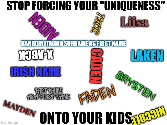 And start changing your insane last names | STOP FORCING YOUR "UNIQUENESS"; Liisa; THOR; AIDEN; RANDOM ITALIAN SURNAME AS FIRST NAME; LAKEN; X-ABCK; CADEN; IRISH NAME; BRYSTEN; LAST NAME AS A FIRST NAME; FADEN; MAYDEN; NICCOLE; ONTO YOUR KIDS | image tagged in blank white template,funny names | made w/ Imgflip meme maker
