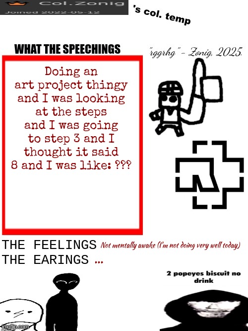 Col.Zonig's col. temp rgh | Doing an art project thingy and I was looking at the steps and I was going to step 3 and I thought it said 8 and I was like: ??? Not mentally awake (I'm not doing very well today); ... | image tagged in col zonig's col temp rgh | made w/ Imgflip meme maker