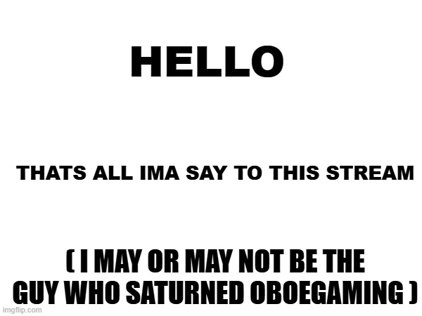 hello | HELLO; THATS ALL IMA SAY TO THIS STREAM; ( I MAY OR MAY NOT BE THE GUY WHO SATURNED OBOEGAMING ) | image tagged in hello,msmg | made w/ Imgflip meme maker