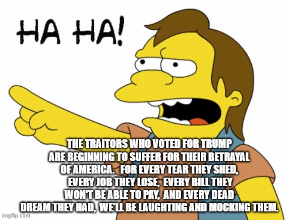 HA HA | THE TRAITORS WHO VOTED FOR TRUMP ARE BEGINNING TO SUFFER FOR THEIR BETRAYAL OF AMERICA.   FOR EVERY TEAR THEY SHED,  EVERY JOB THEY LOSE,  EVERY BILL THEY WON'T BE ABLE TO PAY,  AND EVERY DEAD DREAM THEY HAD,  WE'LL BE LAUGHTING AND MOCKING THEM. | image tagged in ha ha | made w/ Imgflip meme maker