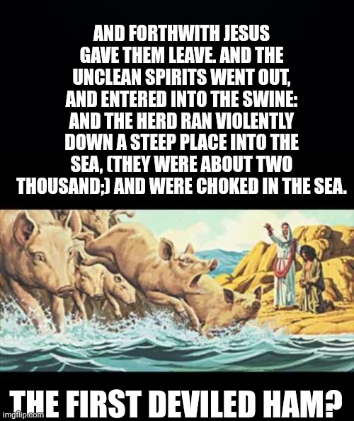 AND FORTHWITH JESUS GAVE THEM LEAVE. AND THE UNCLEAN SPIRITS WENT OUT, AND ENTERED INTO THE SWINE: AND THE HERD RAN VIOLENTLY DOWN A STEEP PLACE INTO THE SEA, (THEY WERE ABOUT TWO THOUSAND;) AND WERE CHOKED IN THE SEA. THE FIRST DEVILED HAM? | image tagged in black background,legion | made w/ Imgflip meme maker