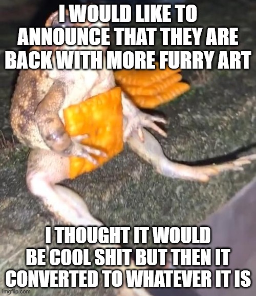 they're back | I WOULD LIKE TO ANNOUNCE THAT THEY ARE BACK WITH MORE FURRY ART; I THOUGHT IT WOULD BE COOL SHIT BUT THEN IT CONVERTED TO WHATEVER IT IS | image tagged in cheez-it frog | made w/ Imgflip meme maker