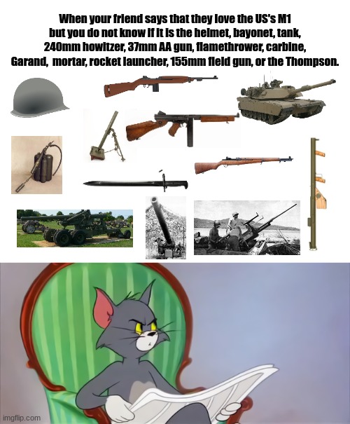 All we know is M1 | When your friend says that they love the US's M1 but you do not know if it is the helmet, bayonet, tank, 240mm howitzer, 37mm AA gun, flamethrower, carbine, Garand,  mortar, rocket launcher, 155mm field gun, or the Thompson. | image tagged in blank white template,tom newspaper hd,ww2,usa,historical meme | made w/ Imgflip meme maker