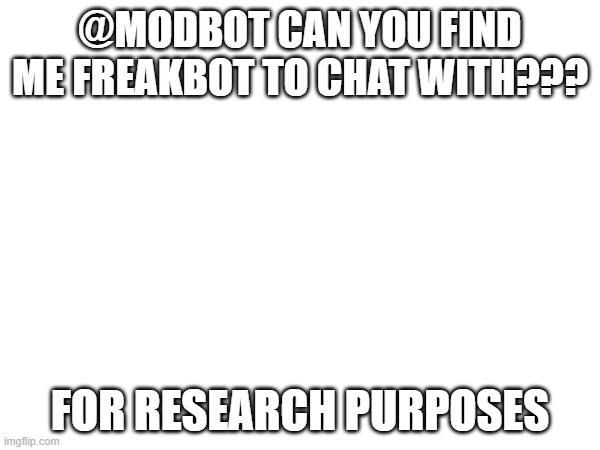 please | @MODBOT CAN YOU FIND ME FREAKBOT TO CHAT WITH??? FOR RESEARCH PURPOSES | image tagged in help | made w/ Imgflip meme maker