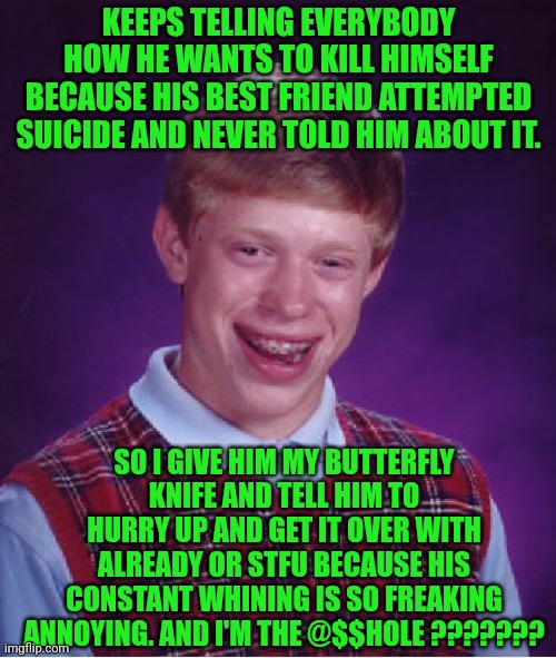 Funny | KEEPS TELLING EVERYBODY HOW HE WANTS TO KILL HIMSELF BECAUSE HIS BEST FRIEND ATTEMPTED SUICIDE AND NEVER TOLD HIM ABOUT IT. SO I GIVE HIM MY BUTTERFLY KNIFE AND TELL HIM TO HURRY UP AND GET IT OVER WITH ALREADY OR STFU BECAUSE HIS CONSTANT WHINING IS SO FREAKING ANNOYING. AND I'M THE @$$HOLE ??????? | image tagged in memes,bad luck brian,suicide hotline,stfu,blah blah blah,asshole | made w/ Imgflip meme maker