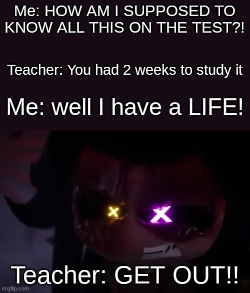 Random meme | Me: HOW AM I SUPPOSED TO KNOW ALL THIS ON THE TEST?! Teacher: You had 2 weeks to study it; Me: well I have a LIFE! Teacher: GET OUT!! | image tagged in angry cyn | made w/ Imgflip meme maker