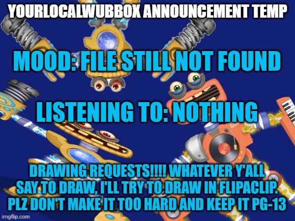 YourLocalWubbox Announcement Temp | MOOD: FILE STILL NOT FOUND
 

LISTENING TO: NOTHING; DRAWING REQUESTS!!!! WHATEVER Y'ALL SAY TO DRAW, I'LL TRY TO DRAW IN FLIPACLIP. PLZ DON'T MAKE IT TOO HARD AND KEEP IT PG-13 | image tagged in yourlocalwubbox announcement temp | made w/ Imgflip meme maker