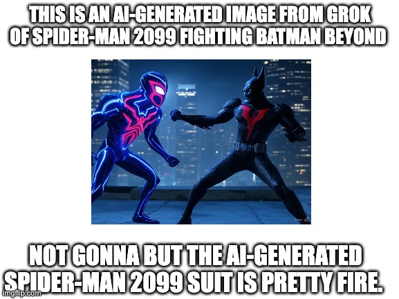 never seen this type of spider-man suit before | THIS IS AN AI-GENERATED IMAGE FROM GROK OF SPIDER-MAN 2099 FIGHTING BATMAN BEYOND; NOT GONNA BUT THE AI-GENERATED SPIDER-MAN 2099 SUIT IS PRETTY FIRE. | image tagged in blank white template | made w/ Imgflip meme maker