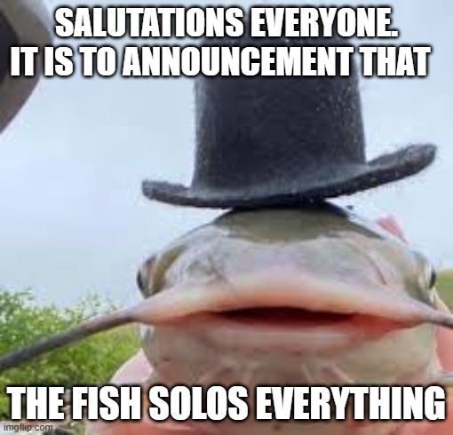 catfish | SALUTATIONS EVERYONE. IT IS TO ANNOUNCEMENT THAT; THE FISH SOLOS EVERYTHING | image tagged in pikachu | made w/ Imgflip meme maker