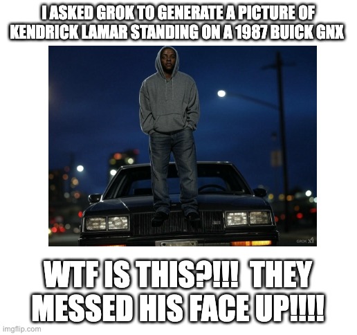 i'm not letting AI mess with Mr. Morale | I ASKED GROK TO GENERATE A PICTURE OF KENDRICK LAMAR STANDING ON A 1987 BUICK GNX; WTF IS THIS?!!!  THEY MESSED HIS FACE UP!!!! | image tagged in blank white template | made w/ Imgflip meme maker