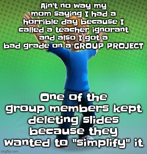 I swear to god | Ain't no way my mom saying I had a horrible day because I called a teacher ignorant and also I got a bad grade on a GROUP PROJECT; One of the group members kept deleting slides because they wanted to "simplify" it | image tagged in fucked up mii | made w/ Imgflip meme maker