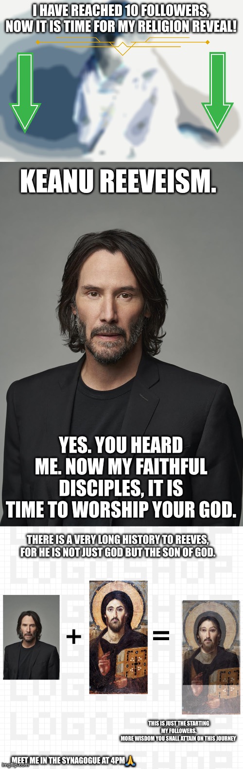 I HAVE REACHED 10 FOLLOWERS, NOW IT IS TIME FOR MY RELIGION REVEAL! KEANU REEVEISM. YES. YOU HEARD ME. NOW MY FAITHFUL DISCIPLES, IT IS TIME TO WORSHIP YOUR GOD. THERE IS A VERY LONG HISTORY TO REEVES, FOR HE IS NOT JUST GOD BUT THE SON OF GOD. THIS IS JUST THE STARTING MY FOLLOWERS.
MORE WISDOM YOU SHALL ATTAIN ON THIS JOURNEY; MEET ME IN THE SYNAGOGUE AT 4PM🙏 | image tagged in ghengis-christ,wisdom,religion,reveal | made w/ Imgflip meme maker