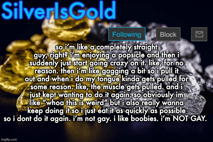 tl;dr: i can't stop deepthroating my popsicle | so i’m like a completely straight guy, right? i’m enjoying a popsicle and then i suddenly just start going crazy on it. like, for no reason. then i’m like gagging a bit so i pull it out and when i do my tongue kinda gets pulled for some reason. like, the muscle gets pulled. and i just kept wanting to do it again. so obviously im like “whoa this is weird” but i also really wanna keep doing it so i just eat it as quickly as possible so i dont do it again. i’m not gay. i like boobies. i’m NOT GAY. | image tagged in silver s nostalgia template | made w/ Imgflip meme maker