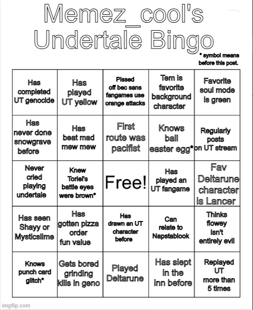 This took a while to make... | Memez_cool's Undertale Bingo; * symbol means before this post. Pissed off bec sans fangames use orange attacks; Has played UT yellow; Favorite soul mode is green; Has completed UT genocide; Tem is favorite background character; First route was pacifist; Has never done snowgrave before; Regularly posts on UT stream; Has beat mad mew mew; Knows ball easter egg*; Has played an UT fangame; Never cried playing undertale; Knew Toriel's battle eyes were brown*; Fav Deltarune character is Lancer; Has seen Shayy or Mysticslime; Has gotten pizza order fun value; Thinks flowey isn't entirely evil; Can relate to Napstablook; Has drawn an UT character before; Gets bored grinding kills in geno; Knows punch card glitch*; Played Deltarune; Replayed UT more than 5 times; Has slept in the inn before | image tagged in blank bingo,undertale,deltarune | made w/ Imgflip meme maker