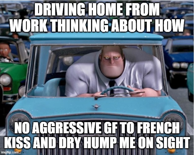 DRIVING HOME FROM WORK THINKING ABOUT HOW; NO AGGRESSIVE GF TO FRENCH KISS AND DRY HUMP ME ON SIGHT | made w/ Imgflip meme maker