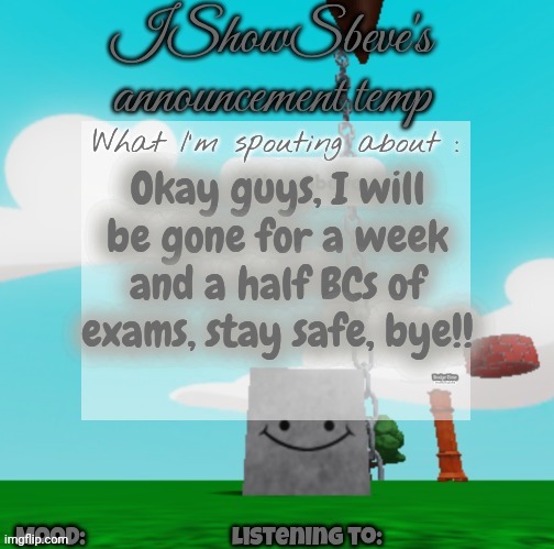 IShowSbeve's announcement temp | Okay guys, I will be gone for a week and a half BCs of exams, stay safe, bye!! | image tagged in ishowsbeve's announcement temp | made w/ Imgflip meme maker