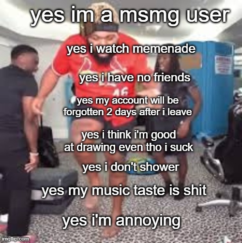 yes im a msmg user; yes i watch memenade; yes i have no friends; yes my account will be forgotten 2 days after i leave; yes i think i'm good at drawing even tho i suck; yes i don't shower; yes my music taste is shit; yes i'm annoying | made w/ Imgflip meme maker