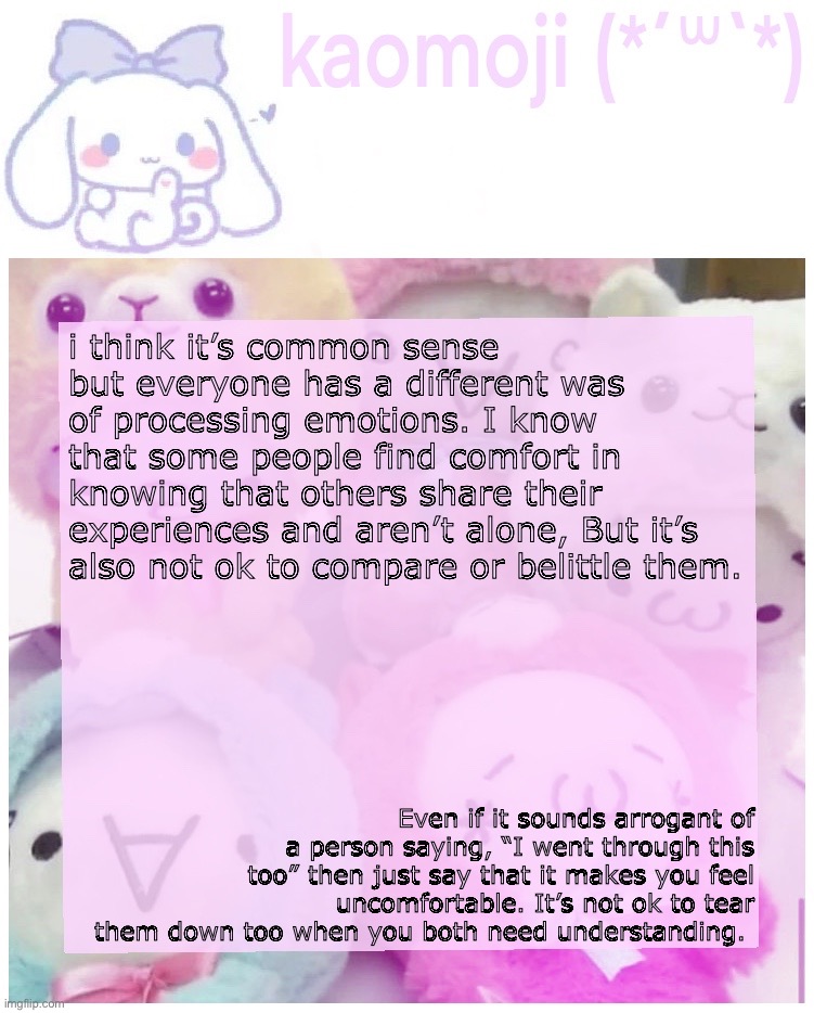 it’s just my opinion don’t kill me | i think it’s common sense but everyone has a different was of processing emotions. I know that some people find comfort in knowing that others share their experiences and aren’t alone, But it’s also not ok to compare or belittle them. Even if it sounds arrogant of a person saying, “I went through this too” then just say that it makes you feel uncomfortable. It’s not ok to tear them down too when you both need understanding. | image tagged in kaomoji | made w/ Imgflip meme maker