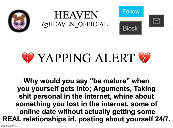 I mean to be real honest, almost all of you are immature | 💔 YAPPING ALERT 💔; Why would you say “be mature” when you yourself gets into; Arguments, Taking shit personal in the internet, whine about something you lost in the internet, some of  online date without actually getting some REAL relationships irl, posting about yourself 24/7. | image tagged in heaven s template | made w/ Imgflip meme maker