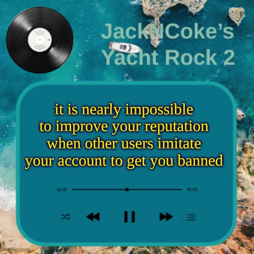 JackNCoke's new temp | it is nearly impossible to improve your reputation when other users imitate your account to get you banned | image tagged in jackncoke's new temp | made w/ Imgflip meme maker