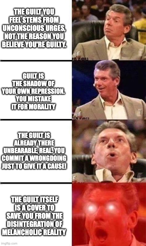 Vince McMahon Reaction w/Glowing Eyes | THE GUILT YOU FEEL STEMS FROM UNCONSCIOUS URGES, NOT THE REASON YOU BELIEVE YOU'RE GUILTY. GUILT IS THE SHADOW OF YOUR OWN REPRESSION. YOU MISTAKE IT FOR MORALITY; THE GUILT IS ALREADY THERE UNBEARABLE, REAL. YOU COMMIT A WRONGDOING JUST TO GIVE IT A CAUSE! THE GUILT ITSELF IS A COVER TO SAVE YOU FROM THE DISINTEGRATION OF MELANCHOLIC REALITY | image tagged in vince mcmahon reaction w/glowing eyes | made w/ Imgflip meme maker