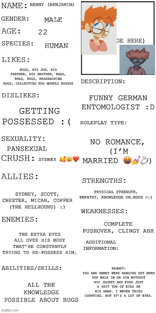 Basic rules apply (please give a picture of your oc) | BENNY (BENJAMIN); MALE; 22; HUMAN; BUGS, HIS JOB, HIS PARTNER, HIS BROTHER, BUGS, BUGS, BUGS, RESEARCHING BUGS, COLLECTING BUG MODELS BUGSSS; FUNNY GERMAN ENTOMOLOGIST :D; GETTING POSSESSED :(; NO ROMANCE, (I’M MARRIED 🤬💅💍); PANSEXUAL; SYDNEY 🥰😩❤️; PHYSICAL STRENGTH, EMPATHY, KNOWLEDGE ON…BUGS >:]; SYDNEY, SCOTT, CHESTER, MICAH, COPPER (THE HELLHOUND) :); COMPLETE PUSHOVER, CLINGY AHH; THE EXTRA EYES ALL OVER HIS BODY THAT’RE CONSTANTLY TRYING TO RE-POSSESS HIM. PROMPT:
YOU AND BENNY WERE HANGING OUT WHEN YOU WALK IN ON HIM WITHOUT HIS JACKET AND FIND JUST A SHIT TON OF EYES ON HIS ARMS. I NEVER TRIED COUNTING. BUT IT’S A LOT OF EYES. ALL THE KNOWLEDGE POSSIBLE ABOUT BUGS | image tagged in updated roleplay oc showcase | made w/ Imgflip meme maker