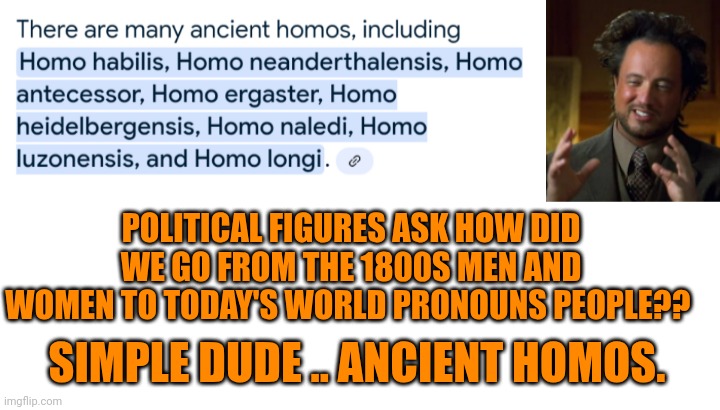 Funny | POLITICAL FIGURES ASK HOW DID WE GO FROM THE 1800S MEN AND WOMEN TO TODAY'S WORLD PRONOUNS PEOPLE?? SIMPLE DUDE .. ANCIENT HOMOS. | image tagged in funny,political correctness,political,homo,ancient,good question | made w/ Imgflip meme maker