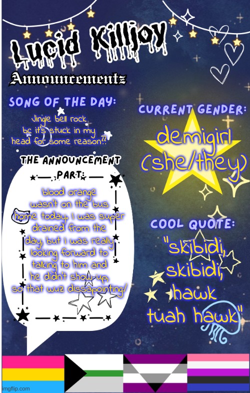 I miss him:( | Jingle bell rock bc it's stuck in my head for some reason?? demigirl
(she/they); blood orange wasn't on the bus home today. I was super drained from the day, but I was really looking forward to talking to him and he didn't show up, so that wuz dissapointing:/; "skibidi, skibidi, hawk tuah hawk" | image tagged in lucid announcementz fixed | made w/ Imgflip meme maker