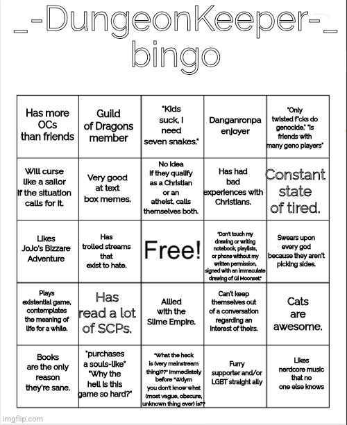 DungeonKeeper bingo. I am too lazy to make this a template, if you wanna do it just screenshot if or smth | _-DungeonKeeper-_ bingo; "Kids suck, I need seven snakes."; "Only twisted f*cks do genocide." *is friends with many geno players*; Guild of Dragons member; Has more OCs than friends; Danganronpa enjoyer; No idea if they qualify as a Christian or an atheist, calls themselves both. Will curse like a sailor if the situation calls for it. Has had bad experiences with Christians. Constant state of tired. Very good at text box memes. Likes JoJo's Bizzare Adventure; Swears upon every god because they aren't picking sides. Has trolled streams that exist to hate. "Don't touch my drawing or writing notebook, playlists, or phone without my written permission, signed with an immaculate drawing of Qi Moonset."; Plays existential game, contemplates the meaning of life for a while. Has read a lot of SCPs. Can't keep themselves out of a conversation regarding an interest of theirs. Allied with the Slime Empire. Cats are awesome. "What the heck is (very mainstream thing)??" Immediately before "Wdym you don't know what (most vague, obscure, unknown thing ever) is?? *purchases a souls-like* "Why the hell is this game so hard?"; Likes nerdcore music that no one else knows; Books are the only reason they're sane. Furry supporter and/or LGBT straight ally | image tagged in blank bingo | made w/ Imgflip meme maker