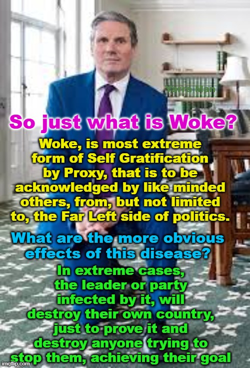 So what is WOKE? In short, it is the most serious threat the Western World has ever faced! | Yarra Man; So just what is Woke? Woke, is most extreme form of Self Gratification by Proxy, that is to be acknowledged by like minded others, from, but not limited to, the Far Left side of politics. In extreme cases, the leader or party infected by it, will destroy their own country, just to prove it and destroy anyone trying to stop them, achieving their goal; What are the more obvious effects of this disease? | image tagged in self gratification by proxy,starmer,united islamic nations,european islamic union,far left,a killer | made w/ Imgflip meme maker