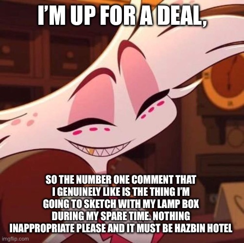 I’m bored, so I’m up for a deal. | I’M UP FOR A DEAL, SO THE NUMBER ONE COMMENT THAT I GENUINELY LIKE IS THE THING I’M GOING TO SKETCH WITH MY LAMP BOX DURING MY SPARE TIME. NOTHING INAPPROPRIATE PLEASE AND IT MUST BE HAZBIN HOTEL | image tagged in happy angel dust | made w/ Imgflip meme maker
