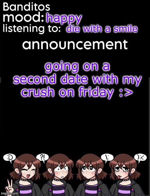 suhghghgjhhfvd i fear im fallimg immlove | happy; die with a smile; going on a second date with my crush on friday :> | image tagged in banditos announcement temp 2 | made w/ Imgflip meme maker