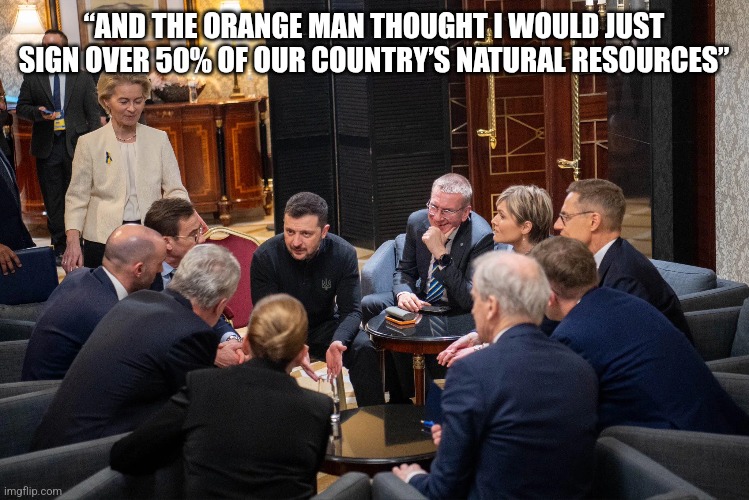 Zelenskyy EU leaders | “AND THE ORANGE MAN THOUGHT I WOULD JUST SIGN OVER 50% OF OUR COUNTRY’S NATURAL RESOURCES” | image tagged in zelenskyy,eu,trump | made w/ Imgflip meme maker