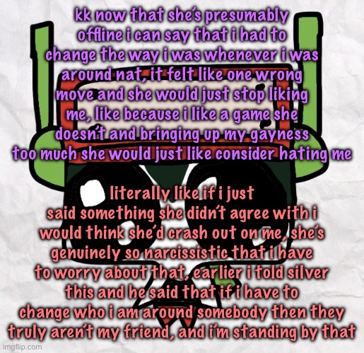 tldr i had to change who i was around nat just so i could stay friends with her and now i’m breaking free from that fake persona | kk now that she’s presumably offline i can say that i had to change the way i was whenever i was around nat, it felt like one wrong move and she would just stop liking me, like because i like a game she doesn’t and bringing up my gayness too much she would just like consider hating me; literally like if i just said something she didn’t agree with i would think she’d crash out on me, she’s genuinely so narcissistic that i have to worry about that, earlier i told silver this and he said that if i have to change who i am around somebody then they truly aren’t my friend, and i’m standing by that | image tagged in goober quote | made w/ Imgflip meme maker