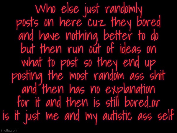 God bless autocorrect otherwise this would be jumbled ass letters lol | Who else just randomly posts on here cuz they bored and have nothing better to do but then run out of ideas on what to post so they end up posting the most random ass shit and then has no explanation for it and then is still bored..or is it just me and my autistic ass self | image tagged in i'm so damn bored rn | made w/ Imgflip meme maker