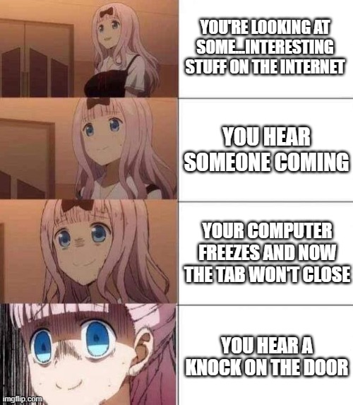 oof | YOU'RE LOOKING AT SOME...INTERESTING STUFF ON THE INTERNET; YOU HEAR SOMEONE COMING; YOUR COMPUTER FREEZES AND NOW THE TAB WON'T CLOSE; YOU HEAR A KNOCK ON THE DOOR | image tagged in chika template,memes,funny | made w/ Imgflip meme maker