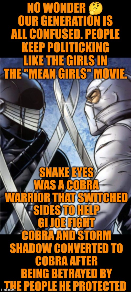 Funny | NO WONDER 🤔 OUR GENERATION IS ALL CONFUSED. PEOPLE KEEP POLITICKING LIKE THE GIRLS IN THE "MEAN GIRLS" MOVIE. SNAKE EYES WAS A COBRA WARRIOR THAT SWITCHED SIDES TO HELP GI JOE FIGHT COBRA AND STORM SHADOW CONVERTED TO COBRA AFTER BEING BETRAYED BY THE PEOPLE HE PROTECTED | image tagged in funny,politics,cobra,gi joe,confused,generation | made w/ Imgflip meme maker