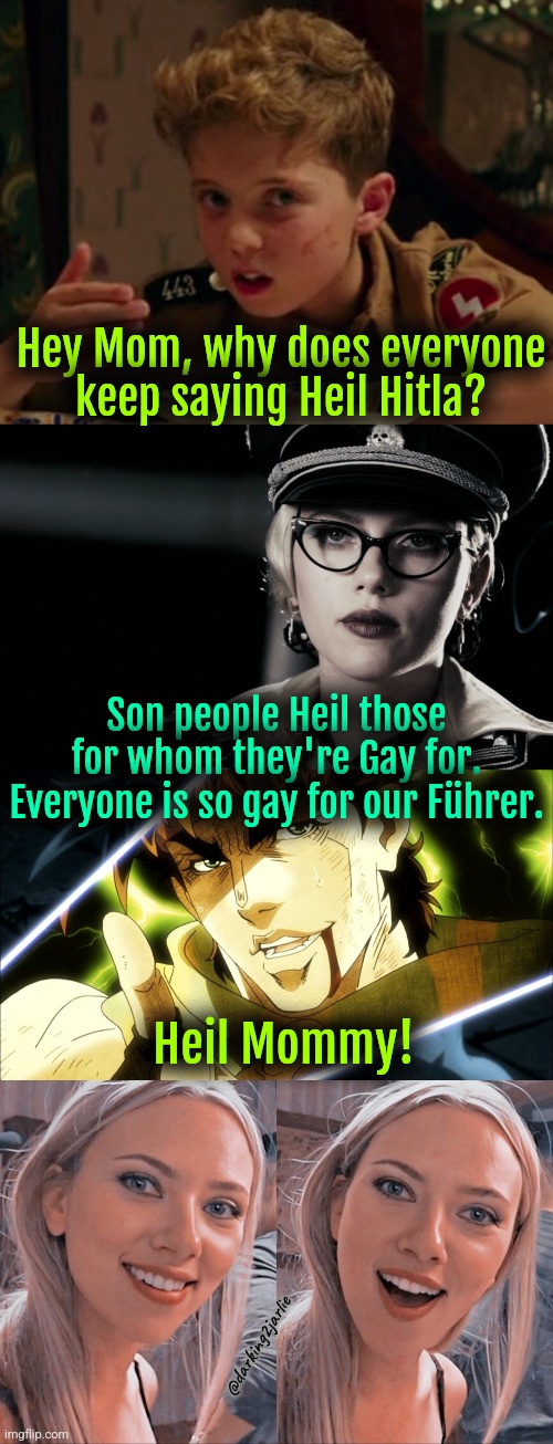 Heil Scarlett Johansson! | Hey Mom, why does everyone keep saying Heil Hitla? Son people Heil those for whom they're Gay for. Everyone is so gay for our Führer. Heil Mommy! @darking2jarlie | image tagged in jojo rabbit,scarlett johansson silkin floss the spirit,jojo meme,surprised scarlett johansson,dark humor | made w/ Imgflip meme maker