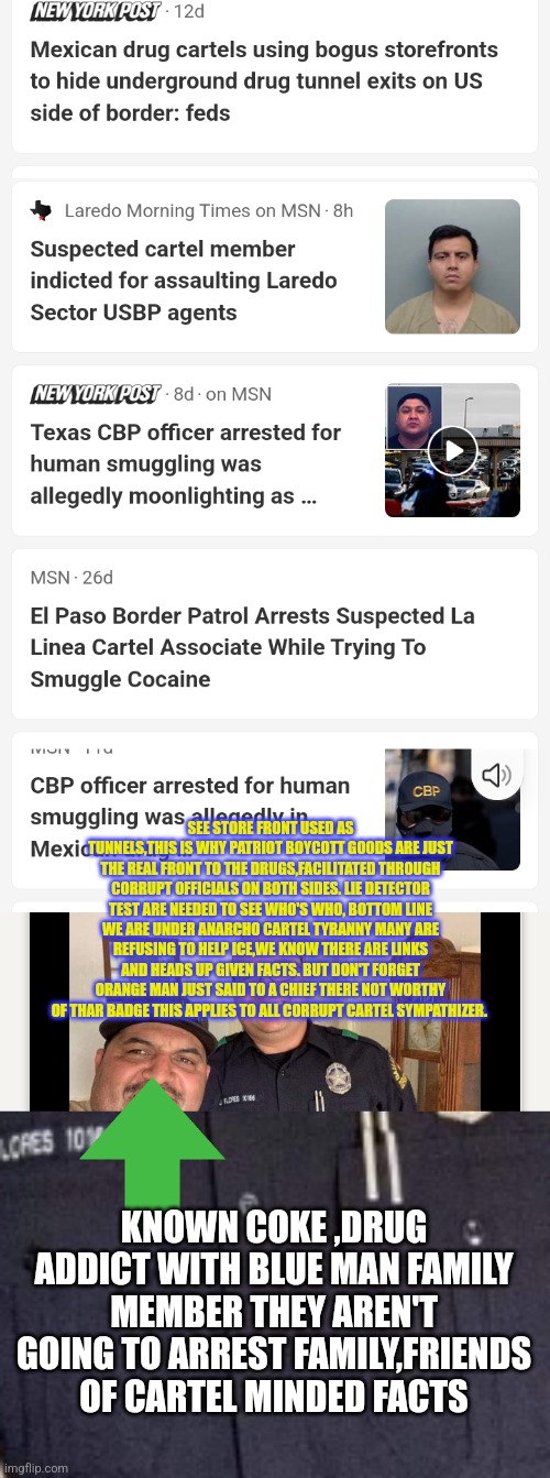 Readers highgest : Mexican Americans waging a silent war on Americans causing over 200k fentonol o.d | SEE STORE FRONT USED AS TUNNELS,THIS IS WHY PATRIOT BOYCOTT GOODS ARE JUST THE REAL FRONT TO THE DRUGS,FACILITATED THROUGH CORRUPT OFFICIALS ON BOTH SIDES. LIE DETECTOR TEST ARE NEEDED TO SEE WHO'S WHO, BOTTOM LINE WE ARE UNDER ANARCHO CARTEL TYRANNY MANY ARE REFUSING TO HELP ICE,WE KNOW THERE ARE LINKS AND HEADS UP GIVEN FACTS. BUT DON'T FORGET ORANGE MAN JUST SAID TO A CHIEF THERE NOT WORTHY OF THAR BADGE THIS APPLIES TO ALL CORRUPT CARTEL SYMPATHIZER. KNOWN COKE ,DRUG ADDICT WITH BLUE MAN FAMILY MEMBER THEY AREN'T GOING TO ARREST FAMILY,FRIENDS OF CARTEL MINDED FACTS | image tagged in unacceptable,liedetectortest,texas,cartelbitch,latinoterrorist | made w/ Imgflip meme maker