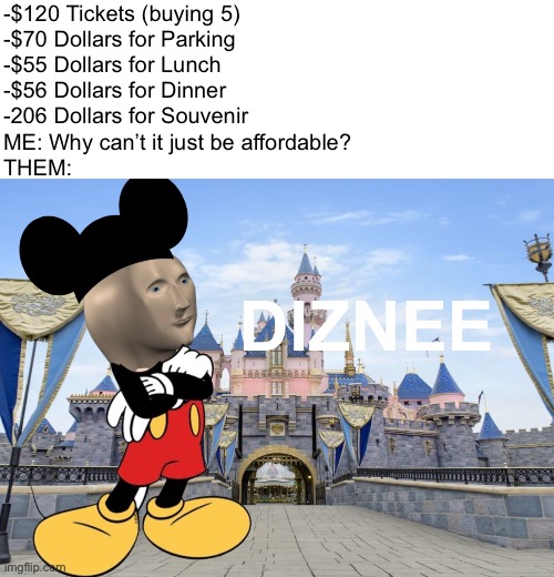 Mikee Moooues | -$120 Tickets (buying 5)
-$70 Dollars for Parking
-$55 Dollars for Lunch
-$56 Dollars for Dinner
-206 Dollars for Souvenir
ME: Why can’t it just be affordable?
THEM: | image tagged in disney meme man,disneyland,mickey mouse in disneyland,money,broke,oh wow are you actually reading these tags | made w/ Imgflip meme maker